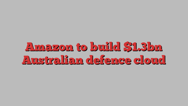 Amazon to build $1.3bn Australian defence cloud