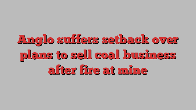 Anglo suffers setback over plans to sell coal business after fire at mine