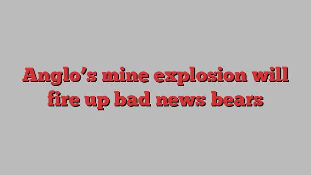 Anglo’s mine explosion will fire up bad news bears