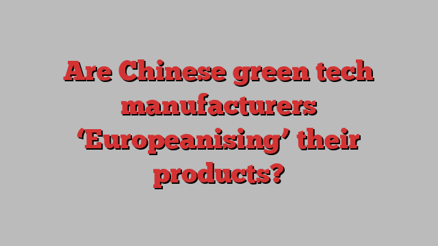 Are Chinese green tech manufacturers ‘Europeanising’ their products?