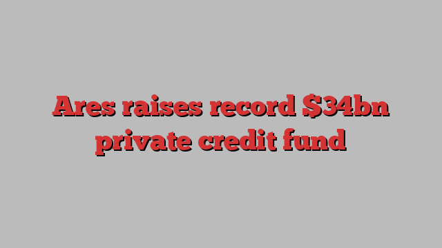 Ares raises record $34bn private credit fund