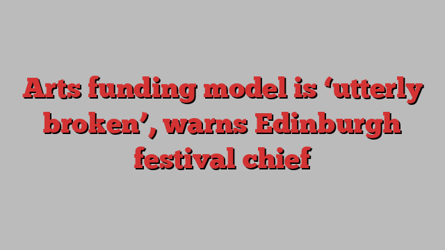 Arts funding model is ‘utterly broken’, warns Edinburgh festival chief