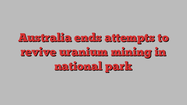 Australia ends attempts to revive uranium mining in national park