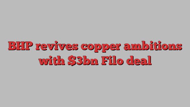 BHP revives copper ambitions with $3bn Filo deal