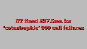 BT fined £17.5mn for ‘catastrophic’ 999 call failures