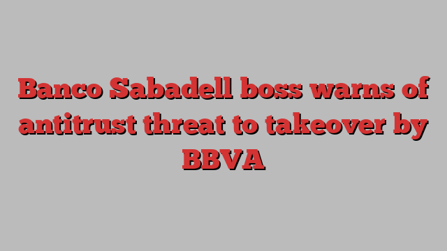 Banco Sabadell boss warns of antitrust threat to takeover by BBVA