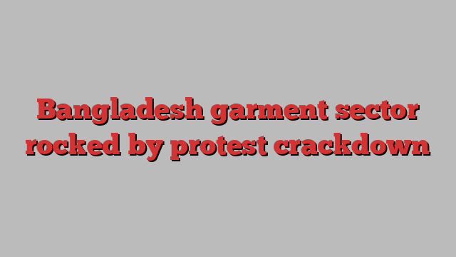 Bangladesh garment sector rocked by protest crackdown