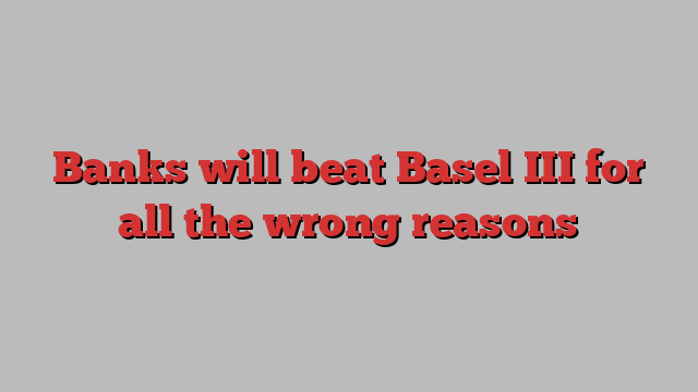 Banks will beat Basel III for all the wrong reasons