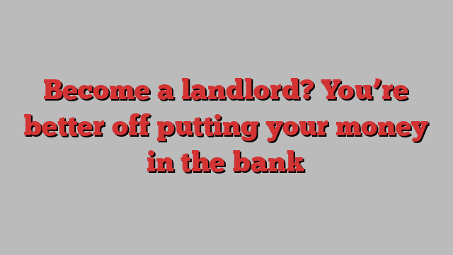 Become a landlord? You’re better off putting your money in the bank
