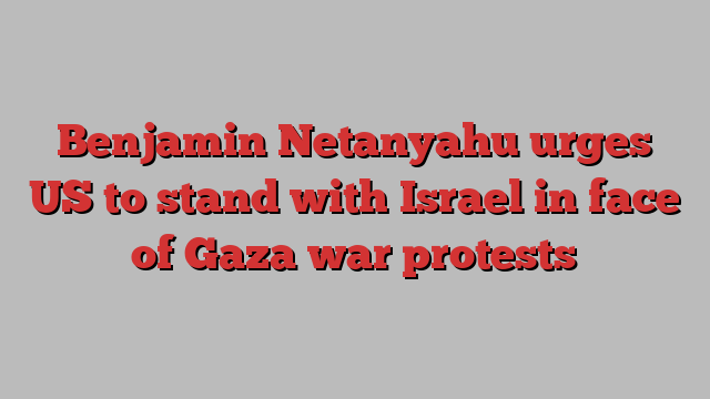 Benjamin Netanyahu urges US to stand with Israel in face of Gaza war protests