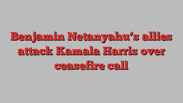 Benjamin Netanyahu’s allies attack Kamala Harris over ceasefire call