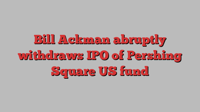 Bill Ackman abruptly withdraws IPO of Pershing Square US fund