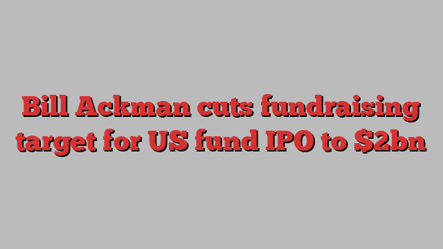 Bill Ackman cuts fundraising target for US fund IPO to $2bn