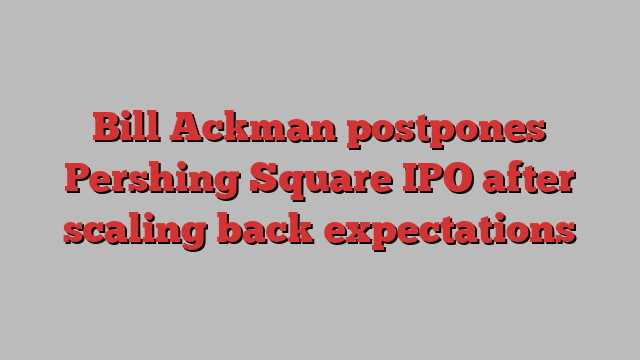 Bill Ackman postpones Pershing Square IPO after scaling back expectations