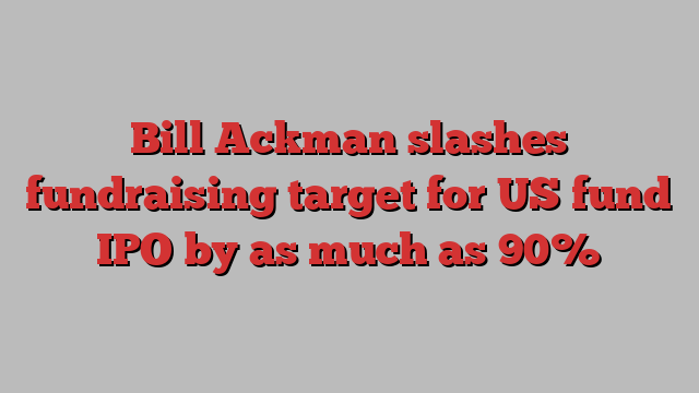 Bill Ackman slashes fundraising target for US fund IPO by as much as 90%