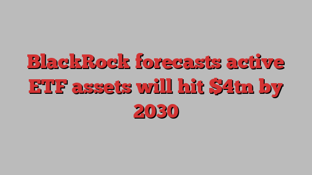 BlackRock forecasts active ETF assets will hit $4tn by 2030