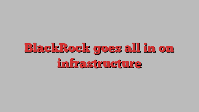 BlackRock goes all in on infrastructure