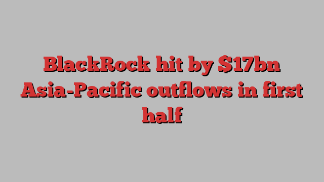 BlackRock hit by $17bn Asia-Pacific outflows in first half