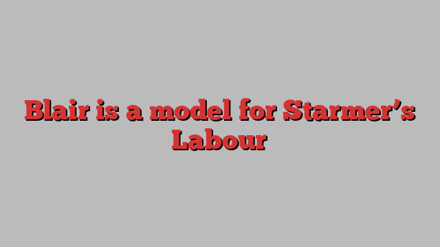 Blair is a model for Starmer’s Labour