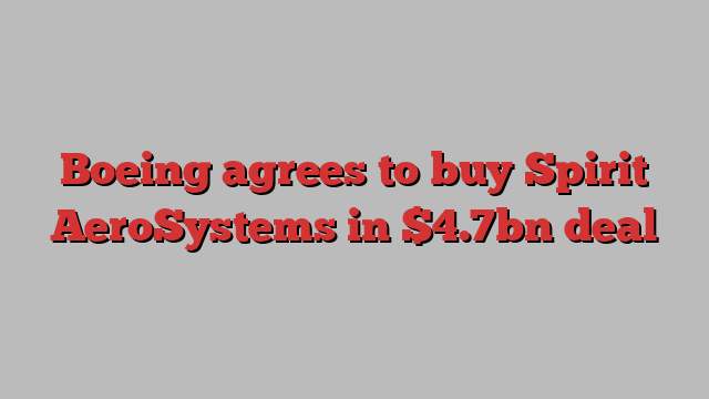 Boeing agrees to buy Spirit AeroSystems in $4.7bn deal