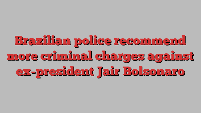 Brazilian police recommend more criminal charges against ex-president Jair Bolsonaro
