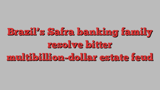 Brazil’s Safra banking family resolve bitter multibillion-dollar estate feud