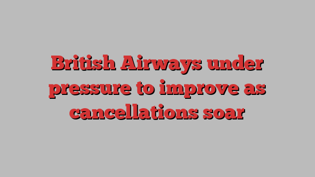 British Airways under pressure to improve as cancellations soar