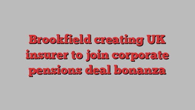 Brookfield creating UK insurer to join corporate pensions deal bonanza