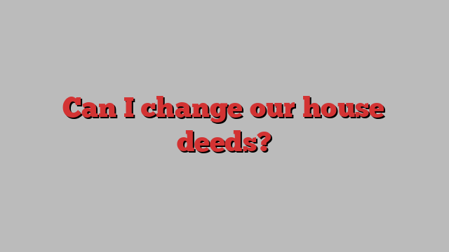 Can I change our house deeds?