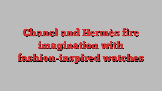 Chanel and Hermès fire imagination with fashion-inspired watches