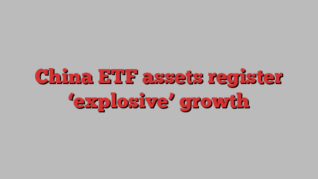 China ETF assets register ‘explosive’ growth
