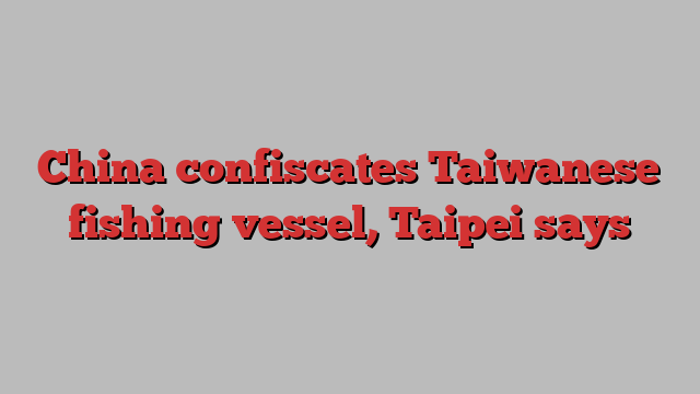 China confiscates Taiwanese fishing vessel, Taipei says