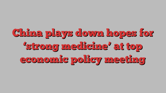 China plays down hopes for ‘strong medicine’ at top economic policy meeting