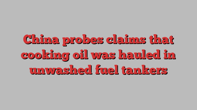 China probes claims that cooking oil was hauled in unwashed fuel tankers