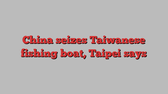 China seizes Taiwanese fishing boat, Taipei says