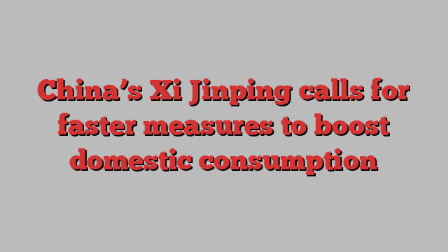 China’s Xi Jinping calls for faster measures to boost domestic consumption