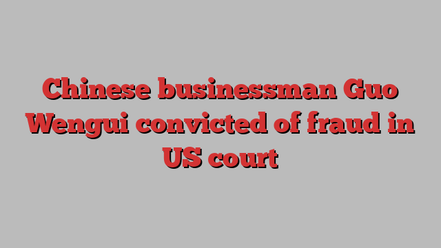 Chinese businessman Guo Wengui convicted of fraud in US court