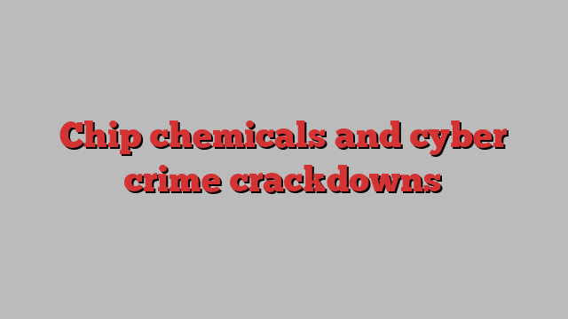 Chip chemicals and cyber crime crackdowns