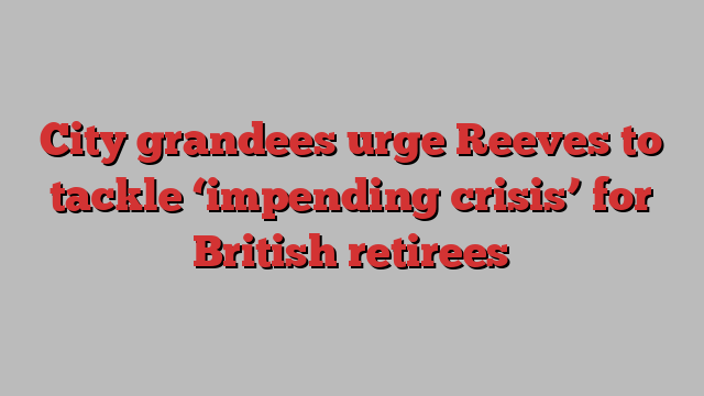 City grandees urge Reeves to tackle ‘impending crisis’ for British retirees