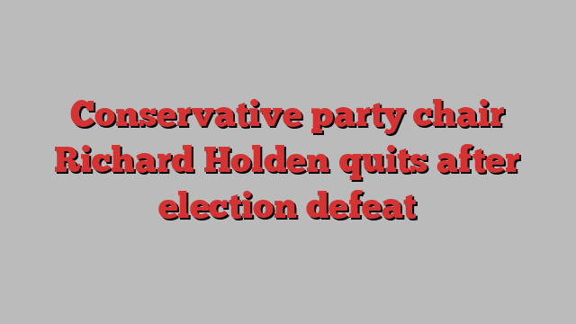 Conservative party chair Richard Holden quits after election defeat