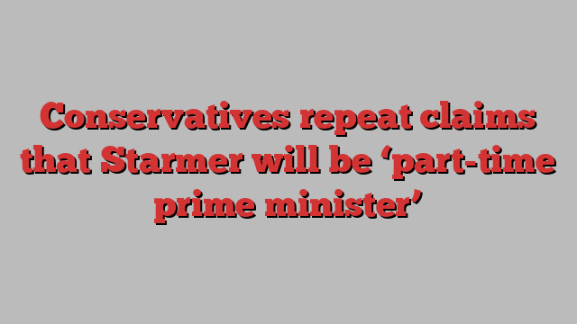 Conservatives repeat claims that Starmer will be ‘part-time prime minister’