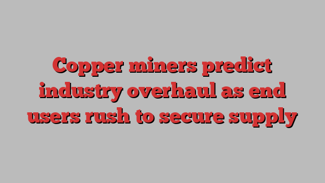 Copper miners predict industry overhaul as end users rush to secure supply