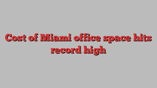 Cost of Miami office space hits record high