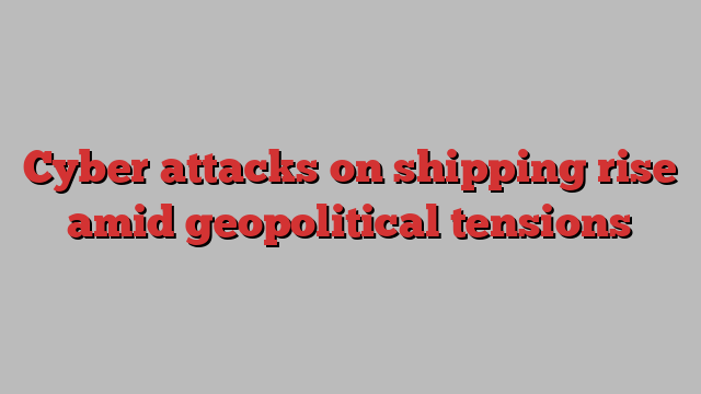 Cyber attacks on shipping rise amid geopolitical tensions