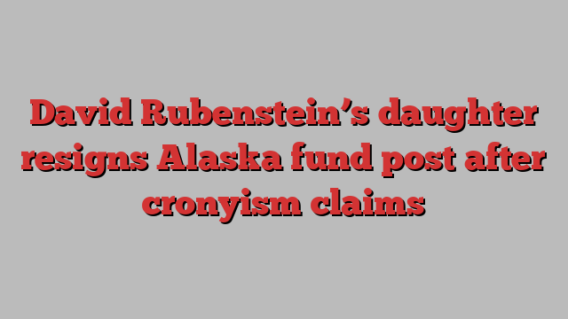 David Rubenstein’s daughter resigns Alaska fund post after cronyism claims