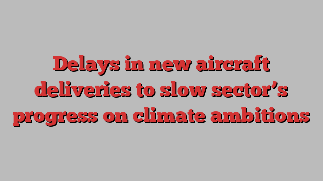 Delays in new aircraft deliveries to slow sector’s progress on climate ambitions