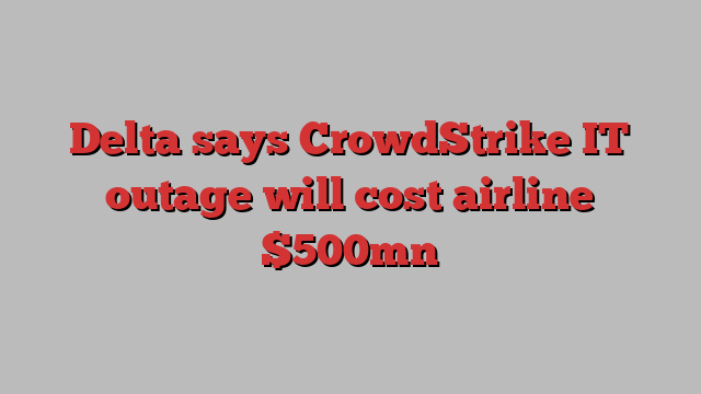 Delta says CrowdStrike IT outage will cost airline $500mn