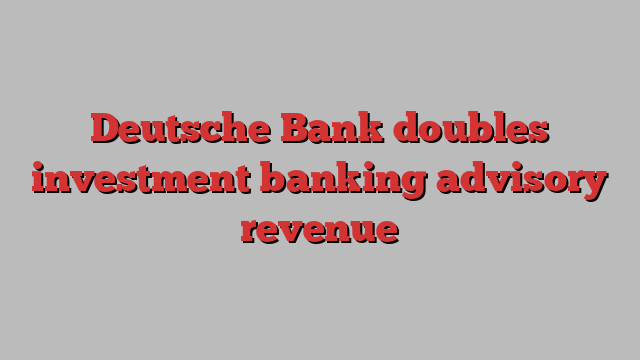 Deutsche Bank doubles investment banking advisory revenue