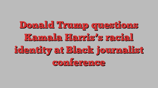 Donald Trump questions Kamala Harris’s racial identity at Black journalist conference