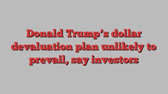 Donald Trump’s dollar devaluation plan unlikely to prevail, say investors